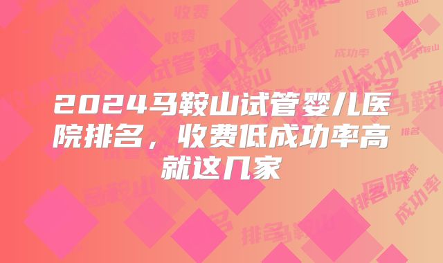 2024马鞍山试管婴儿医院排名，收费低成功率高就这几家