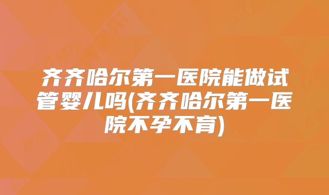 齐齐哈尔第一医院能做试管婴儿吗(齐齐哈尔第一医院不孕不育)