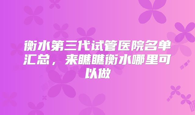 衡水第三代试管医院名单汇总，来瞧瞧衡水哪里可以做