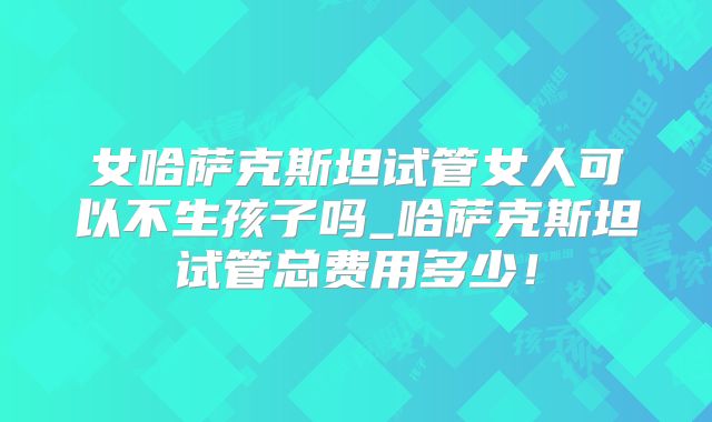 女哈萨克斯坦试管女人可以不生孩子吗_哈萨克斯坦试管总费用多少！