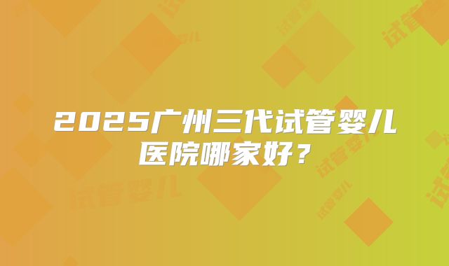 2025广州三代试管婴儿医院哪家好？