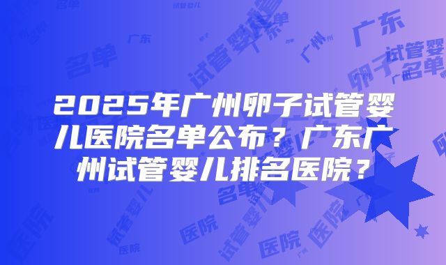 2025年广州卵子试管婴儿医院名单公布？广东广州试管婴儿排名医院？