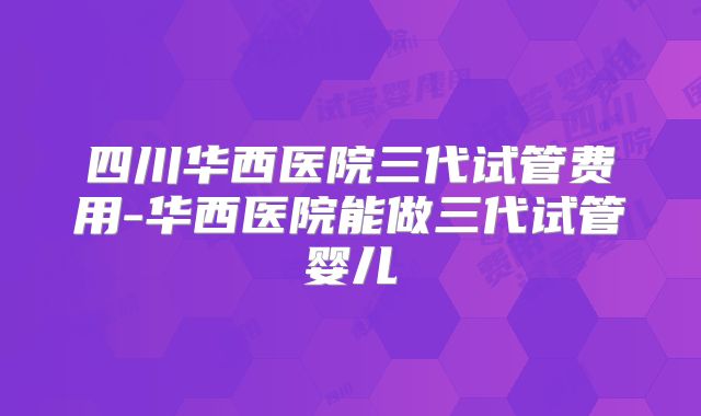 四川华西医院三代试管费用-华西医院能做三代试管婴儿