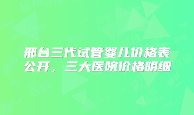 邢台三代试管婴儿价格表公开，三大医院价格明细