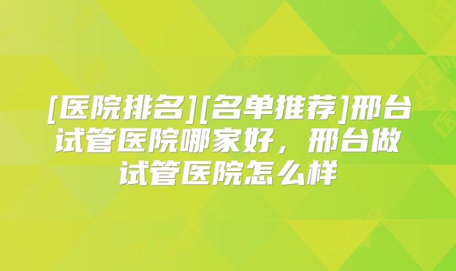 [医院排名][名单推荐]邢台试管医院哪家好，邢台做试管医院怎么样