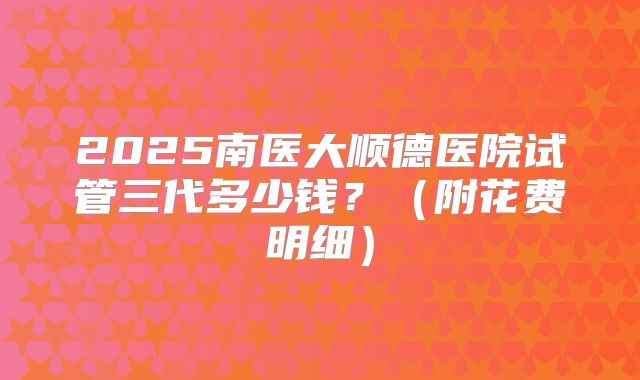 2025南医大顺德医院试管三代多少钱？（附花费明细）