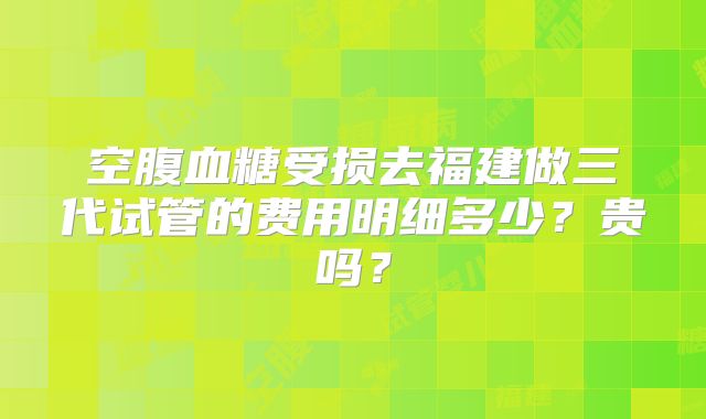 空腹血糖受损去福建做三代试管的费用明细多少？贵吗？