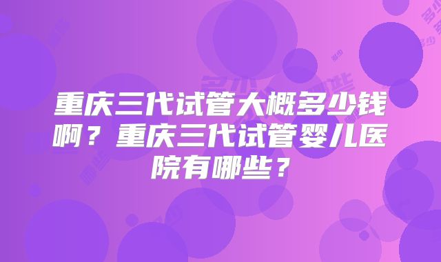 重庆三代试管大概多少钱啊?重庆三代试管婴儿医院有哪些?