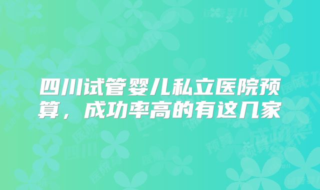 四川试管婴儿私立医院预算，成功率高的有这几家