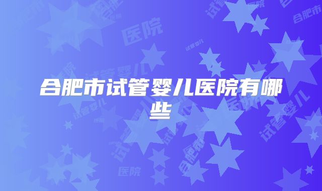 合肥市试管婴儿医院有哪些