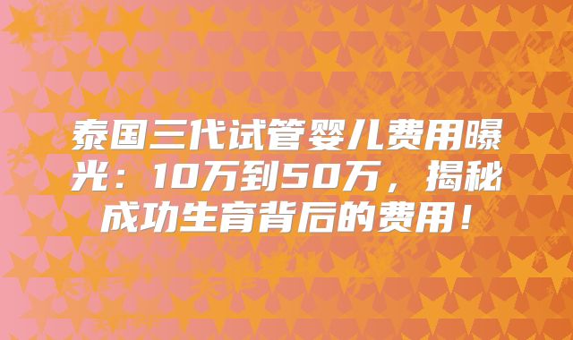 泰国三代试管婴儿费用曝光：10万到50万，揭秘成功生育背后的费用！