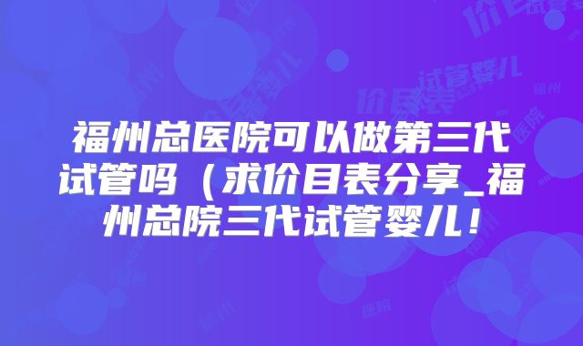 福州总医院可以做第三代试管吗（求价目表分享_福州总院三代试管婴儿！