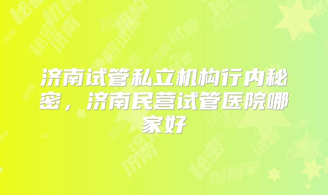 济南试管私立机构行内秘密，济南民营试管医院哪家好