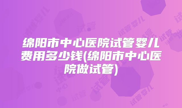 绵阳市中心医院试管婴儿费用多少钱(绵阳市中心医院做试管)