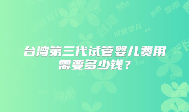 台湾第三代试管婴儿费用需要多少钱？