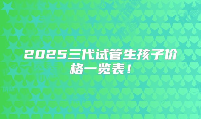 2025三代试管生孩子价格一览表!