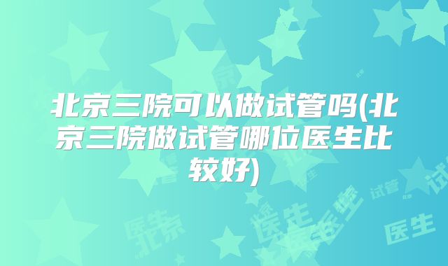北京三院可以做试管吗(北京三院做试管哪位医生比较好)