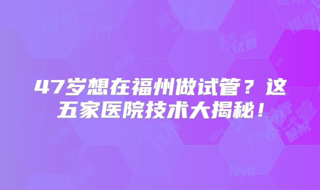47岁想在福州做试管？这五家医院技术大揭秘！