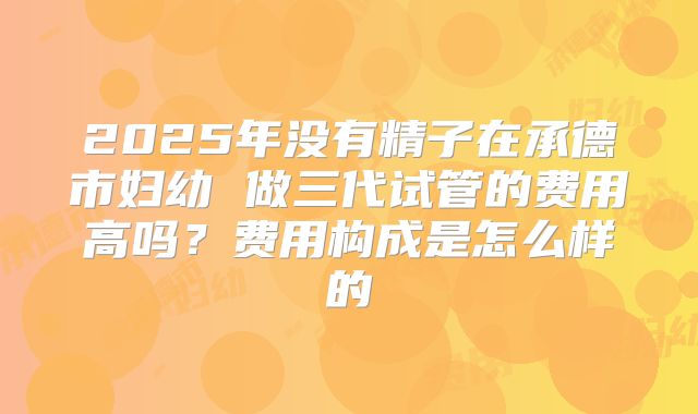 2025年没有精子在承德市妇幼 做三代试管的费用高吗?费用构成是怎么样的