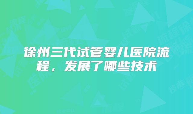 徐州三代试管婴儿医院流程，发展了哪些技术