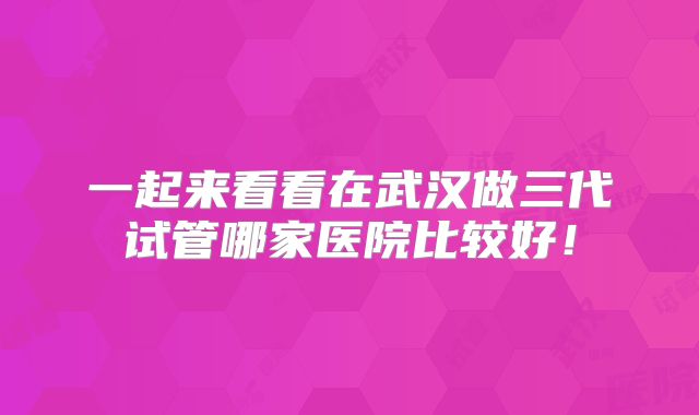 一起来看看在武汉做三代试管哪家医院比较好！
