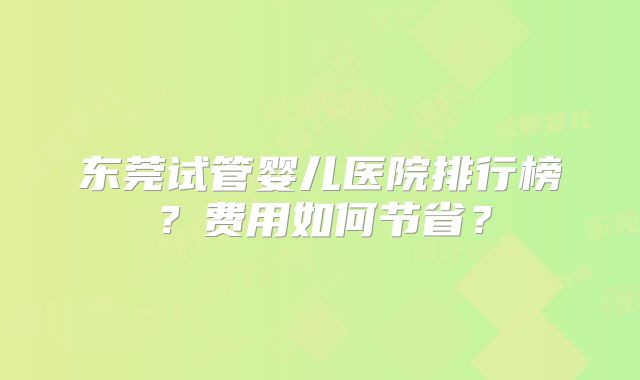 东莞试管婴儿医院排行榜？费用如何节省？
