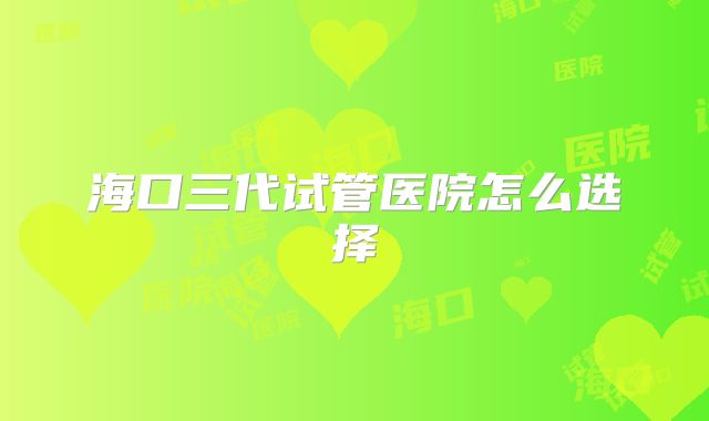 海口三代试管医院怎么选择