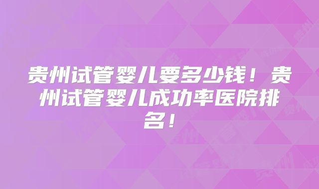 贵州试管婴儿要多少钱！贵州试管婴儿成功率医院排名！