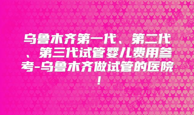 乌鲁木齐第一代、第二代、第三代试管婴儿费用参考-乌鲁木齐做试管的医院！