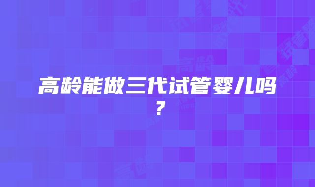 高龄能做三代试管婴儿吗？