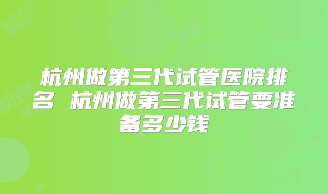 杭州做第三代试管医院排名 杭州做第三代试管要准备多少钱