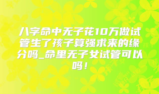 八字命中无子花10万做试管生了孩子算强求来的缘分吗_命里无子女试管可以吗!