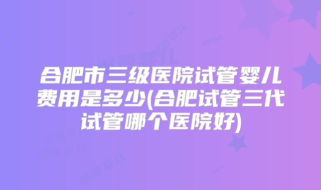 合肥市三级医院试管婴儿费用是多少(合肥试管三代试管哪个医院好)