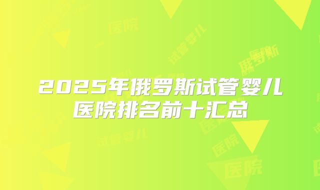 2025年俄罗斯试管婴儿医院排名前十汇总