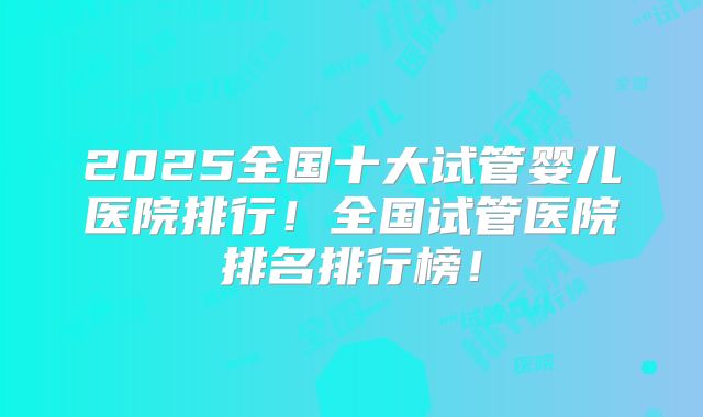 2025全国十大试管婴儿医院排行！全国试管医院排名排行榜！