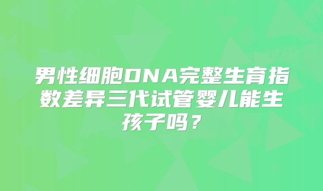 男性细胞DNA完整生育指数差异三代试管婴儿能生孩子吗？