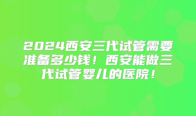 2024西安三代试管需要准备多少钱！西安能做三代试管婴儿的医院！