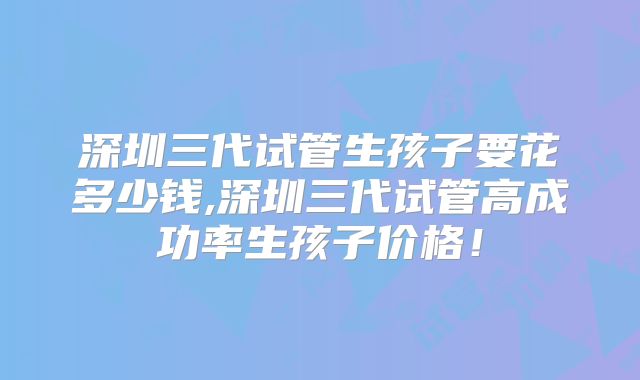 深圳三代试管生孩子要花多少钱,深圳三代试管高成功率生孩子价格!