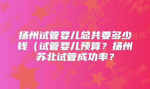 扬州试管婴儿总共要多少钱（试管婴儿预算？扬州苏北试管成功率？