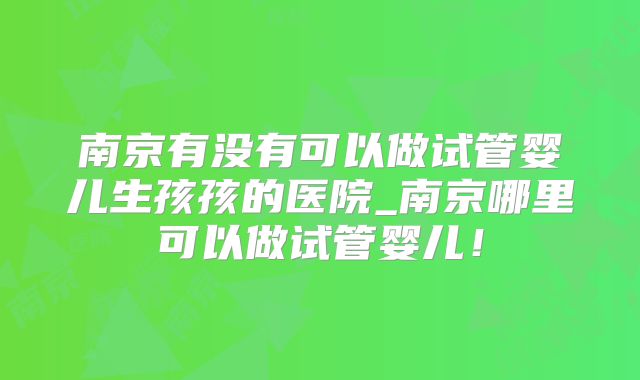 南京有没有可以做试管婴儿生孩孩的医院_南京哪里可以做试管婴儿!