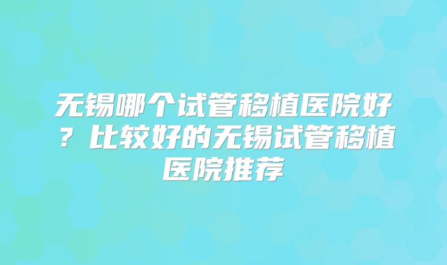 无锡哪个试管移植医院好?比较好的无锡试管移植医院推荐