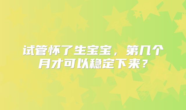 试管怀了生宝宝，第几个月才可以稳定下来？