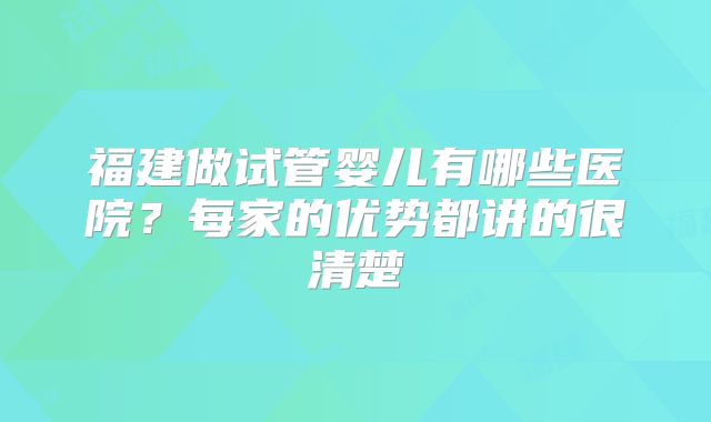 福建做试管婴儿有哪些医院?每家的优势都讲的很清楚