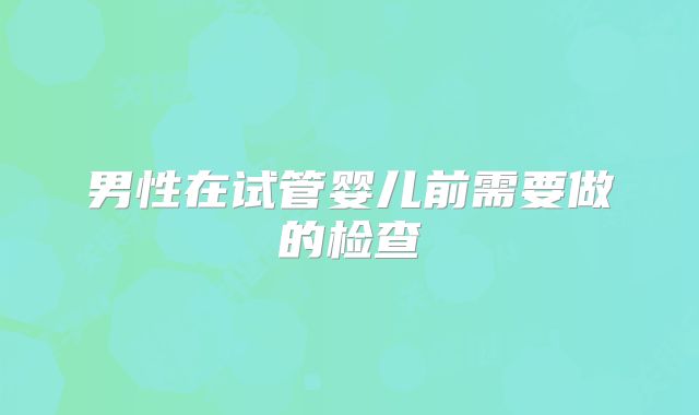 男性在试管婴儿前需要做的检查