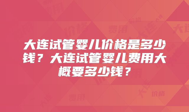 大连试管婴儿价格是多少钱?大连试管婴儿费用大概要多少钱?