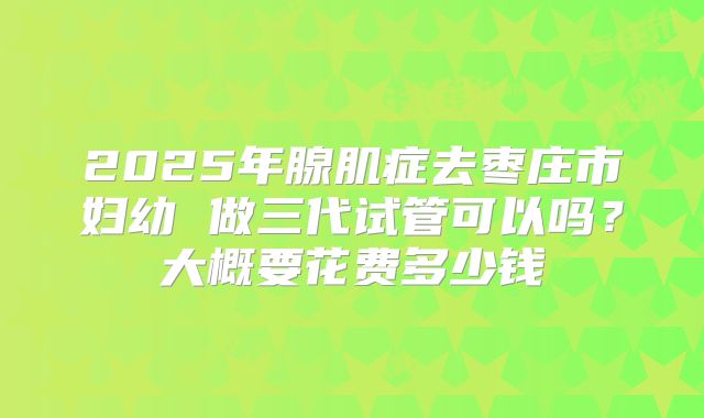 2025年腺肌症去枣庄市妇幼 做三代试管可以吗?大概要花费多少钱