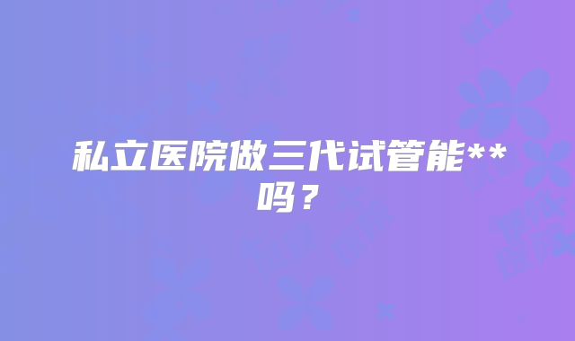 私立医院做三代试管能**吗？