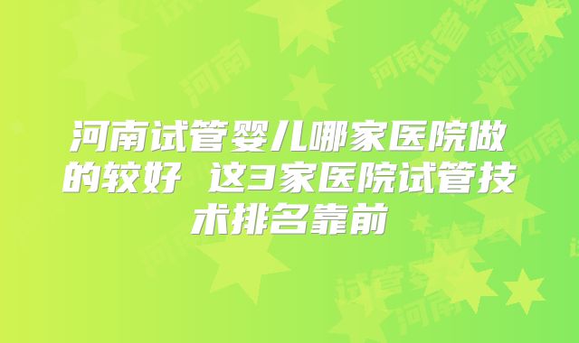 河南试管婴儿哪家医院做的较好 这3家医院试管技术排名靠前