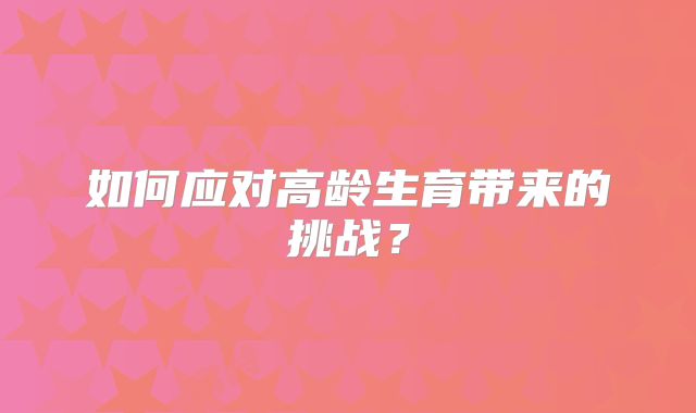 如何应对高龄生育带来的挑战?
