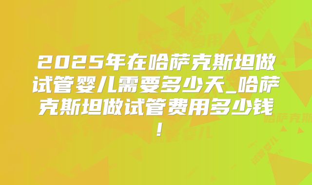 2025年在哈萨克斯坦做试管婴儿需要多少天_哈萨克斯坦做试管费用多少钱！